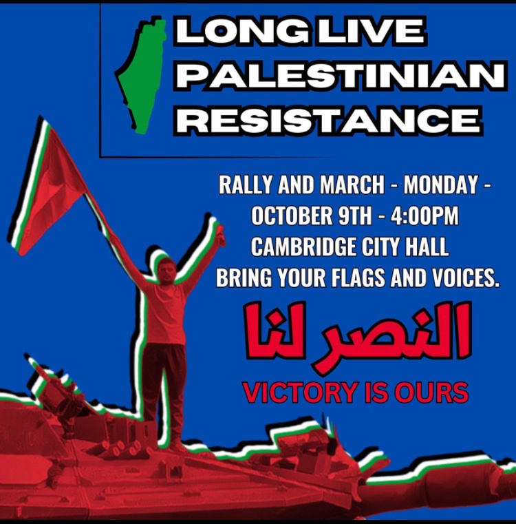 Graphic says Long Live Palestinian Resistance. Rally and March Monday October 9th 4pm Cambridge City Hall Bring your flags and voices. Victory is Ours.